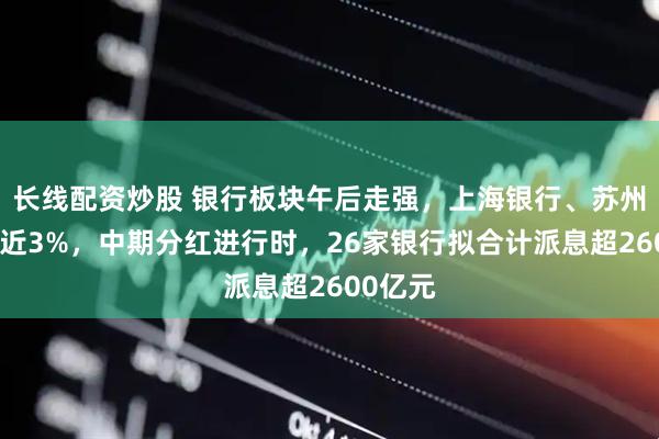 长线配资炒股 银行板块午后走强，上海银行、苏州银行涨近3%，中期分红进行时，26家银行拟合计派息超2600亿元