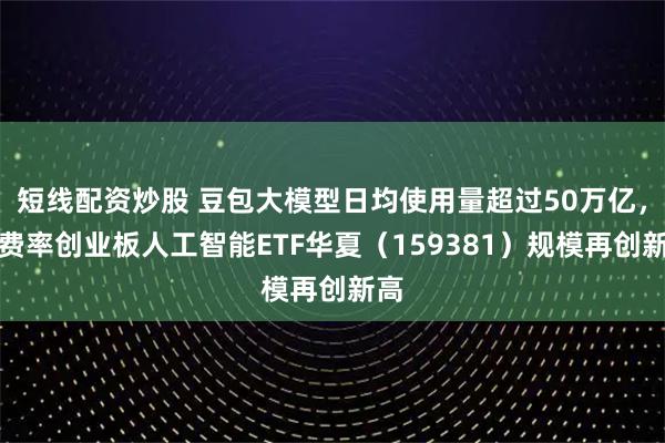 短线配资炒股 豆包大模型日均使用量超过50万亿，低费率创业板人工智能ETF华夏（159381）规模再创新高