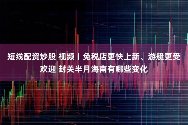 短线配资炒股 视频丨免税店更快上新、游艇更受欢迎 封关半月海南有哪些变化