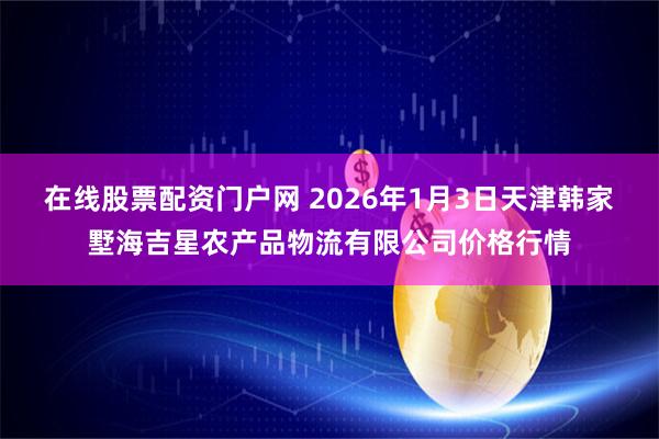 在线股票配资门户网 2026年1月3日天津韩家墅海吉星农产品物流有限公司价格行情