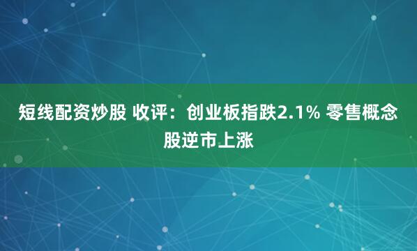 短线配资炒股 收评：创业板指跌2.1% 零售概念股逆市上涨
