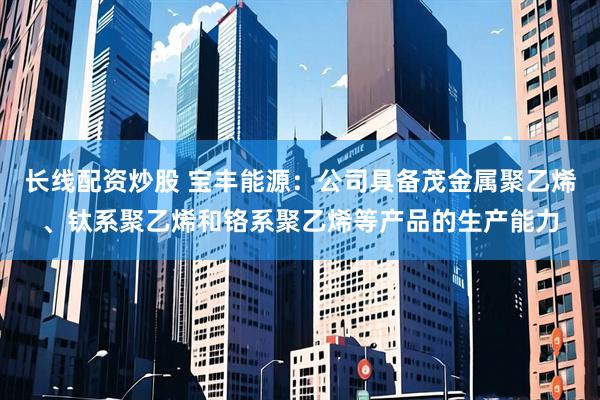长线配资炒股 宝丰能源：公司具备茂金属聚乙烯、钛系聚乙烯和铬系聚乙烯等产品的生产能力