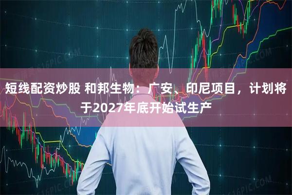 短线配资炒股 和邦生物：广安、印尼项目，计划将于2027年底开始试生产