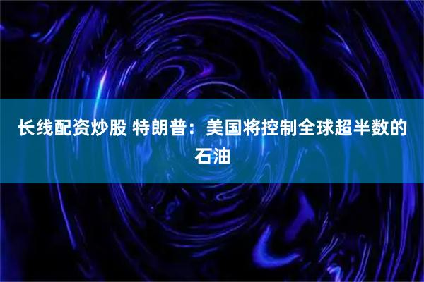 长线配资炒股 特朗普：美国将控制全球超半数的石油