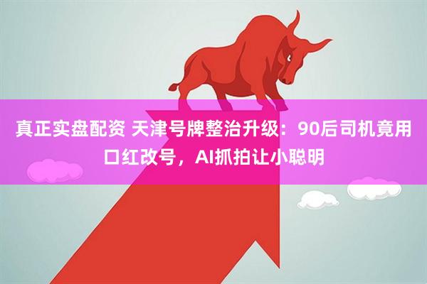 真正实盘配资 天津号牌整治升级：90后司机竟用口红改号，AI抓拍让小聪明