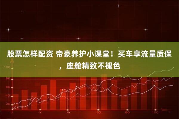 股票怎样配资 帝豪养护小课堂！买车享流量质保，座舱精致不褪色