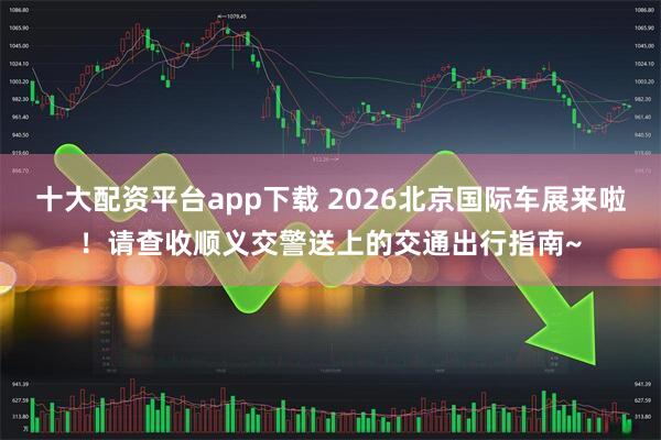 十大配资平台app下载 2026北京国际车展来啦！请查收顺义交警送上的交通出行指南~
