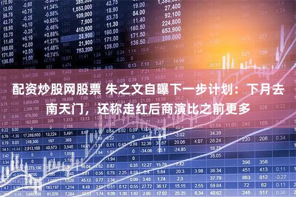 配资炒股网股票 朱之文自曝下一步计划：下月去南天门，还称走红后商演比之前更多