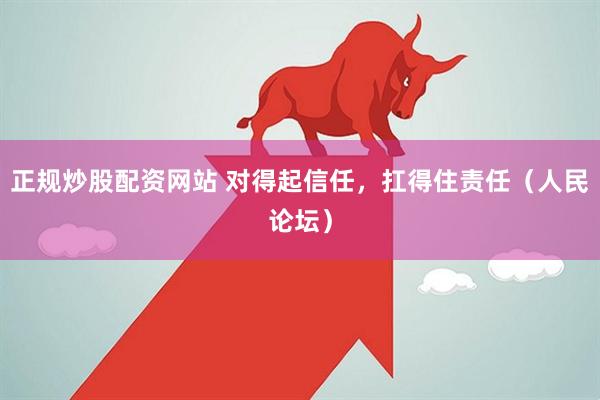 正规炒股配资网站 对得起信任，扛得住责任（人民论坛）