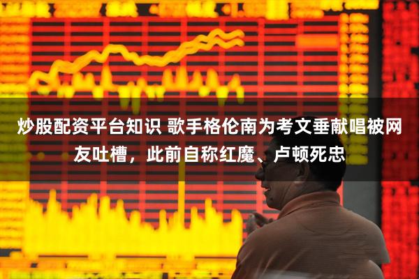 炒股配资平台知识 歌手格伦南为考文垂献唱被网友吐槽，此前自称红魔、卢顿死忠