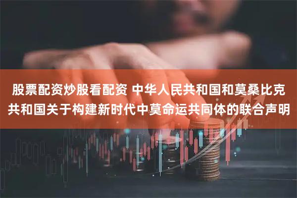 股票配资炒股看配资 中华人民共和国和莫桑比克共和国关于构建新时代中莫命运共同体的联合声明