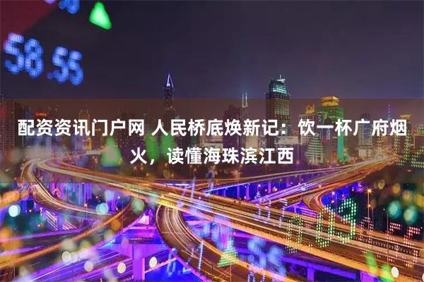 配资资讯门户网 人民桥底焕新记：饮一杯广府烟火，读懂海珠滨江西