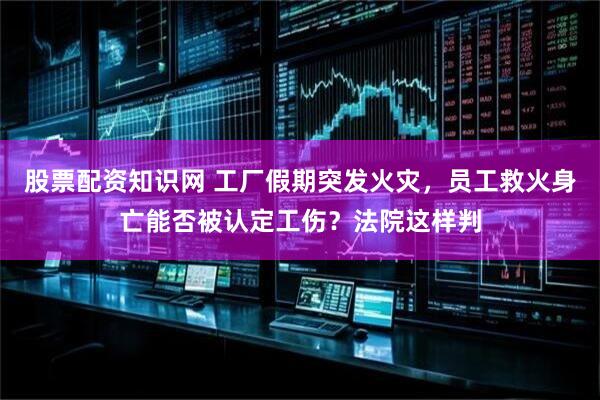 股票配资知识网 工厂假期突发火灾，员工救火身亡能否被认定工伤？法院这样判