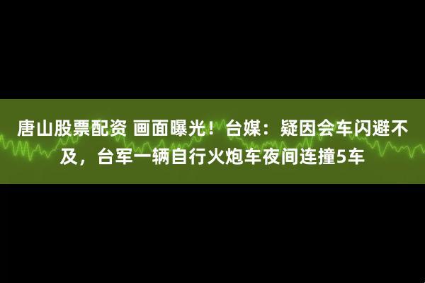 唐山股票配资 画面曝光！台媒：疑因会车闪避不及，台军一辆自行火炮车夜间连撞5车