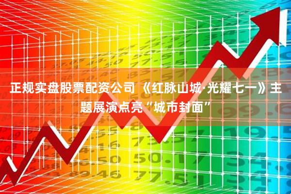正规实盘股票配资公司 《红脉山城·光耀七一》主题展演点亮“城市封面”