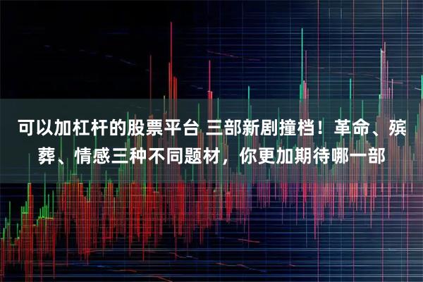 可以加杠杆的股票平台 三部新剧撞档！革命、殡葬、情感三种不同题材，你更加期待哪一部